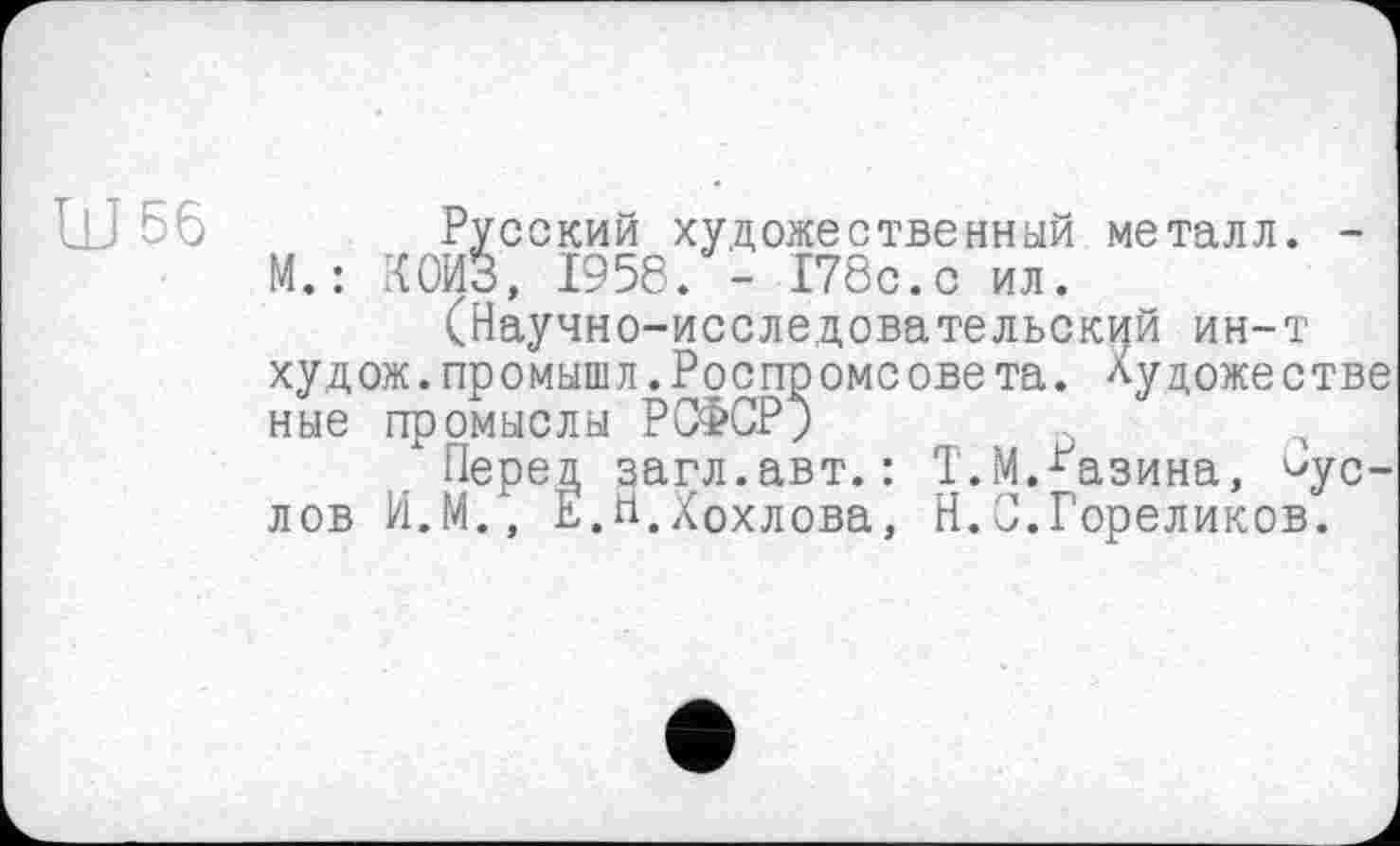 ﻿Ш 56	Русский художественный металл. -
М. : КОИЗ, 1958. - 178с.с ил.
(Научно-исследовательский ин-т худож.промышл.Роспромсовета. Художестве ные промыслы РСФСР;
"Перед загл.авт.: Т.М.Разина, Суслов И.М., Е.Н.Хохлова, Н.С.Гореликов.